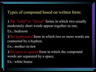 Types of compound based on written form:
The "solid" or "closed" forms in which two usually
moderately short words appear together as one.
Ex.: bedroom
The hyphenated form in which two or more words are
connected by a hyphen.
Ex.: mother-in-law
The open or spaced form in which the compound
words are separated by a space.
Ex.: white house
 