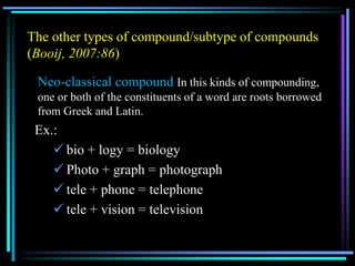 The other types of compound/subtype of compounds
(Booij, 2007:86)
Neo-classical compound In this kinds of compounding,
one or both of the constituents of a word are roots borrowed
from Greek and Latin.
Ex.:
 bio + logy = biology
 Photo + graph = photograph
 tele + phone = telephone
 tele + vision = television
 