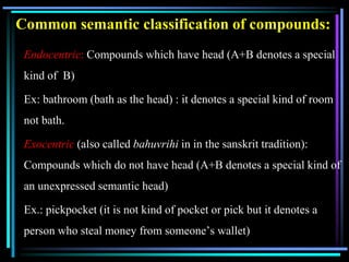 Common semantic classification of compounds:
Endocentric: Compounds which have head (A+B denotes a special
kind of B)
Ex: bathroom (bath as the head) : it denotes a special kind of room
not bath.
Exocentric (also called bahuvrihi in in the sanskrit tradition):
Compounds which do not have head (A+B denotes a special kind of
an unexpressed semantic head)
Ex.: pickpocket (it is not kind of pocket or pick but it denotes a
person who steal money from someone’s wallet)
 