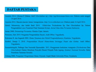 Anonim 2014. Gliostar-P (Bahan Aktif Gliocladium sp.). http://agrikencanaperkasa.com. Diakses pada tanggal
14 april 2014.
Anonim 2014. Macam-macam Jamur Antagonisme. http://www.slideshare.net. Diakses pada 16 April 2014.
Hartal, Misnawaty, dan Indah Budi 2010. Efektivitas Trichoderma Sp. Dan Gliocladium Sp. Dalam
Pengendalian Layu Fusarium Pada Tanaman Krisan. Jurnal Ilmu-ilmu Pertanian Indonesia.
Jumar 2000. Entomologi Pertanian. Rineka Cipta. Jakarta
Purnomo, Hari 2010. Pengantar Pengendalian Hayati. Andi Offset. Yogyakarta.
Rukmana R. dan Sugandi 2002. Hama Tanaman dan Teknik Pengendaliaanya. Kanisius. Yogyakarta.
Sembel, Dantje T. 2010. Pengendalian Hayati Hama-hama Serangga Tropis dan Gulma. Andi Offset.
Yogyakarta.
Soenartiningsih, Pabbage Dan Nurasiah Djaenuddin 2011. Penggunaan Inokulum Antagonis (Trichoderma Dan
Gliocladium) Dalam Menekan Penyakit Busuk Pelepah Pada Jagung. Seminar Nasional Serealia. Balai
Penelitian Tanaman Serealia
Untung 2006. Pengantar Pengelolaan Hama Terpadu. Gajah Mada University Press. Yoyakarta
DAFTAR PUSTAKA
 