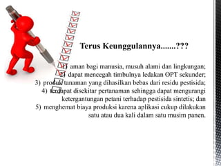 1) aman bagi manusia, musuh alami dan lingkungan;
2) dapat mencegah timbulnya ledakan OPT sekunder;
3) produk tanaman yang dihasilkan bebas dari residu pestisida;
4) terdapat disekitar pertanaman sehingga dapat mengurangi
ketergantungan petani terhadap pestisida sintetis; dan
5) menghemat biaya produksi karena aplikasi cukup dilakukan
satu atau dua kali dalam satu musim panen.
Terus Keunggulannya.......???
 