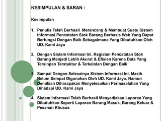 KESIMPULAN & SARAN :
Kesimpulan
1. Penulis Telah Berhasil Merancang & Membuat Suatu Sistem
Informasi Pencatatan Stok Barang Berbasis Web Yang Dapat
Berfungsi Dengan Baik Sebagaimana Yang Dibutuhkan Oleh
UD. Kami Jaya
2. Dengan Sistem Informasi Ini, Kegiatan Pencatatan Stok
Barang Menjadi Lebih Akurat & Efisien Karena Data Yang
Tersinpan Terstuktur & Terkelolan Dengan Baik
3. Sampai Dengan Selesainya Sistem Informasi Ini, Masih
Belum Sempat Digunakan Oleh UD. Kami Jaya. Namun
Demikian Diharapakan Menyelesaikan Permasalahan Yang
Dihadapi UD. Kami Jaya
4. Sistem Informasi Telah Berhasil Menyediakan Laporan Yang
Dibutuhkan Seperti Laporan Barang Masuk, Barang Keluar &
Pesanan Khusus
 