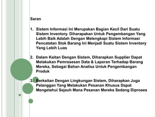 Saran
1. Sistem Informasi Ini Merupakan Bagian Kecil Dari Suatu
Sistem Inventory. Diharapakan Untuk Pengembangan Yang
Lebih Baik Adalah Dengan Melengkapi Sistem Informasi
Pencatatan Stok Barang Ini Menjadi Suatu Sistem Inventory
Yang Lebih Luas
2. Dalam Kaitan Dengan Sistem, Diharapkan Supplier Dapat
Melakukan Pemrosesan Data & Laporan Terhadap Barang
Mereka, Sebagai Bahan Analisa Untuk Pengembangan
Produk
3. Berkaitan Dengan Lingkungan Sistem, Diharapkan Juga
Pelanggan Yang Melakukan Pesanan Khusus Dapat
Mengetahui Sejauh Mana Pesanan Mereka Sedang Diproses
 