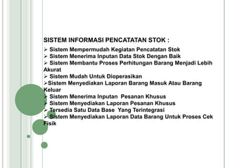 SISTEM INFORMASI PENCATATAN STOK :
 Sistem Mempermudah Kegiatan Pencatatan Stok
 Sistem Menerima Inputan Data Stok Dengan Baik
 Sistem Membantu Proses Perhitungan Barang Menjadi Lebih
Akurat
 Sistem Mudah Untuk Dioperasikan
Sistem Menyediakan Laporan Barang Masuk Atau Barang
Keluar
 Sistem Menerima Inputan Pesanan Khusus
 Sistem Menyediakan Laporan Pesanan Khusus
 Tersedia Satu Data Base Yang Terintegrasi
 Sistem Menyediakan Laporan Data Barang Untuk Proses Cek
Fisik
 