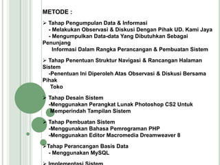 METODE :
 Tahap Pengumpulan Data & Informasi
- Melakukan Observasi & Diskusi Dengan Pihak UD. Kami Jaya
- Mengumpulkan Data-data Yang Dibutuhkan Sebagai
Penunjang
Informasi Dalam Rangka Perancangan & Pembuatan Sistem
 Tahap Penentuan Struktur Navigasi & Rancangan Halaman
Sistem
-Penentuan Ini Diperoleh Atas Observasi & Diskusi Bersama
Pihak
Toko
 Tahap Desain Sistem
-Menggunakan Perangkat Lunak Photoshop CS2 Untuk
Memperindah Tampilan Sistem
 Tahap Pembuatan Sistem
-Menggunakan Bahasa Pemrograman PHP
-Menggunakan Editor Macromedia Dreamweaver 8
Tahap Perancangan Basis Data
- Menggunakan MySQL
 