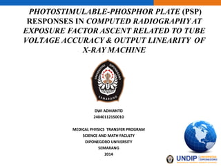PHOTOSTIMULABLE-PHOSPHOR PLATE (PSP)
RESPONSES IN COMPUTED RADIOGRAPHY AT
EXPOSURE FACTOR ASCENT RELATED TO TUBE
VOLTAGE ACCURACY & OUTPUT LINEARITY OF
X-RAY MACHINE
DWI ADHIANTO
24040112150010
MEDICAL PHYSICS TRANSFER PROGRAM
SCIENCE AND MATH FACULTY
DIPONEGORO UNIVERSITY
SEMARANG
2014
 