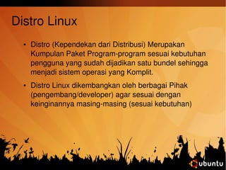 Distro Linux 
● Distro (Kependekan dari Distribusi) Merupakan 
Kumpulan Paket Program­program 
sesuai kebutuhan 
pengguna yang sudah dijadikan satu bundel sehingga 
menjadi sistem operasi yang Komplit. 
● Distro Linux dikembangkan oleh berbagai Pihak 
(pengembang/developer) agar sesuai dengan 
keinginannya masing­masing 
(sesuai kebutuhan) 
 