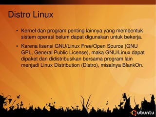 Distro Linux 
● Kernel dan program penting lainnya yang membentuk 
sistem operasi belum dapat digunakan untuk bekerja. 
● Karena lisensi GNU/Linux Free/Open Source (GNU 
GPL, General Public License), maka GNU/Linux dapat 
dipaket dan didistribusikan bersama program lain 
menjadi Linux Distribution (Distro), misalnya BlankOn. 
 