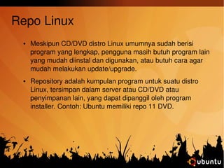 Repo Linux 
● Meskipun CD/DVD distro Linux umumnya sudah berisi 
program yang lengkap, pengguna masih butuh program lain 
yang mudah diinstal dan digunakan, atau butuh cara agar 
mudah melakukan update/upgrade. 
● Repository adalah kumpulan program untuk suatu distro 
Linux, tersimpan dalam server atau CD/DVD atau 
penyimpanan lain, yang dapat dipanggil oleh program 
installer. Contoh: Ubuntu memiliki repo 11 DVD. 
 