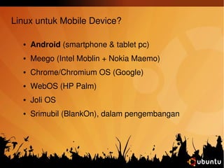 Linux untuk Mobile Device? 
● Android (smartphone & tablet pc) 
● Meego (Intel Moblin + Nokia Maemo) 
● Chrome/Chromium OS (Google) 
● WebOS (HP Palm) 
● Joli OS 
● Srimubil (BlankOn), dalam pengembangan 
 