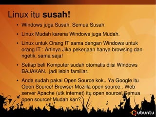 Linux itu susah! 
● Windows juga Susah. Semua Susah. 
● Linux Mudah karena Windows juga Mudah. 
● Linux untuk Orang IT sama dengan Windows untuk 
orang IT : Artinya Jika pekerjaan hanya browsing dan 
ngetik, sama saja! 
● Setiap beli Komputer sudah otomatis diisi Windows 
BAJAKAN.. jadi lebih familiar. 
● Anda sudah pakai Open Source kok.. Ya Google itu 
Open Source! Browser Mozilla open source.. Web 
server Apache (utk internet) itu open source! Semua 
open source! Mudah kan? 
 