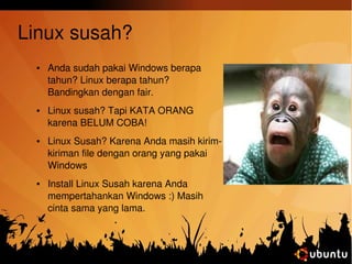 Linux susah? 
● Anda sudah pakai Windows berapa 
tahun? Linux berapa tahun? 
Bandingkan dengan fair. 
● Linux susah? Tapi KATA ORANG 
karena BELUM COBA! 
● Linux Susah? Karena Anda masih kirim­kiriman 
file dengan orang yang pakai 
Windows 
● Install Linux Susah karena Anda 
mempertahankan Windows :) Masih 
cinta sama yang lama. 
 