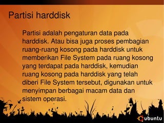 Partisi harddisk 
Partisi adalah pengaturan data pada 
harddisk. Atau bisa juga proses pembagian 
ruang­ruang 
kosong pada harddisk untuk 
memberikan File System pada ruang kosong 
yang terdapat pada harddisk, kemudian 
ruang kosong pada harddisk yang telah 
diberi File System tersebut, digunakan untuk 
menyimpan berbagai macam data dan 
sistem operasi. 
 