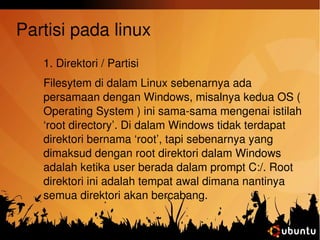 Partisi pada linux 
1. Direktori / Partisi 
Filesytem di dalam Linux sebenarnya ada 
persamaan dengan Windows, misalnya kedua OS ( 
Operating System ) ini sama­sama 
mengenai istilah 
‘root directory’. Di dalam Windows tidak terdapat 
direktori bernama ‘root’, tapi sebenarnya yang 
dimaksud dengan root direktori dalam Windows 
adalah ketika user berada dalam prompt C:/. Root 
direktori ini adalah tempat awal dimana nantinya 
semua direktori akan bercabang. 
 