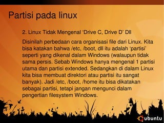 Partisi pada linux 
2. Linux Tidak Mengenal ‘Drive C, Drive D’ Dll 
Disinilah perbedaan cara organisasi file dari Linux. Kita 
bisa katakan bahwa /etc, /boot, dll itu adalah ‘partisi’ 
seperti yang dikenal dalam Windows (walaupun tidak 
sama persis. Sebab Windows hanya mengenal 1 partisi 
utama dan partisi extended. Sedangkan di dalam Linux 
kita bisa membuat direktori atau partisi itu sangat 
banyak). Jadi /etc, /boot, /home itu bisa dikatakan 
sebagai partisi, tetapi jangan mengunci dalam 
pengertian filesystem Windows. 
 