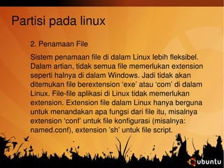 Partisi pada linux 
2. Penamaan File 
Sistem penamaan file di dalam Linux lebih fleksibel. 
Dalam artian, tidak semua file memerlukan extension 
seperti halnya di dalam Windows. Jadi tidak akan 
ditemukan file berextension ‘exe’ atau ‘com’ di dalam 
Linux. File­file 
aplikasi di Linux tidak memerlukan 
extension. Extension file dalam Linux hanya berguna 
untuk menandakan apa fungsi dari file itu, misalnya 
extension ‘conf’ untuk file konfigurasi (misalnya: 
named.conf), extension ’sh’ untuk file script. 
 