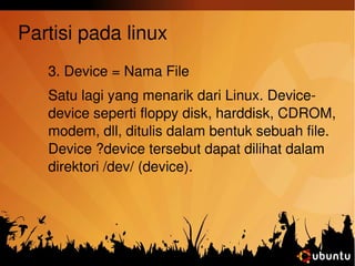 Partisi pada linux 
3. Device = Nama File 
Satu lagi yang menarik dari Linux. Device­device 
seperti floppy disk, harddisk, CDROM, 
modem, dll, ditulis dalam bentuk sebuah file. 
Device ?device tersebut dapat dilihat dalam 
direktori /dev/ (device). 
 