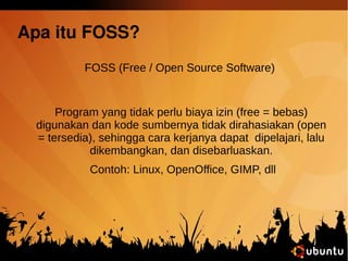 Apa itu FOSS? 
FOSS (Free / Open Source Software) 
Program yang tidak perlu biaya izin (free = bebas) 
digunakan dan kode sumbernya tidak dirahasiakan (open 
= tersedia), sehingga cara kerjanya dapat dipelajari, lalu 
dikembangkan, dan disebarluaskan. 
Contoh: Linux, OpenOffice, GIMP, dll 
 