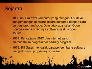 Sejarah 
● 1950­an: 
Era awal komputer yang menganut budaya 
pengembangan software secara bersama dengan cara 
berbagi program/kode. Dulu tidak ada istilah Open 
Source karena umumnya software saat itu open 
source. 
● 1969: Penciptaan UNIX dan internet yang 
memudahkan programmer berbagi program. 
● 1976: Bill Gates mengajak para pengembang software 
menjual lisensi proprietary software. 
 