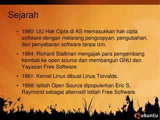 Sejarah 
● 1980: UU Hak Cipta di AS memasukkan hak cipta 
software dengan melarang pengcopyan, pengubahan, 
dan penyebaran software tanpa izin. 
● 1984: Richard Stallman mengajak para pengembang 
kembali ke open source dan membangun GNU dan 
Yayasan Free Software. 
● 1991: Kernel Linux dibuat Linus Torvalds. 
● 1998: Istilah Open Source dipopulerkan Eric S. 
Raymond sebagai alternatif istilah Free Software. 
 