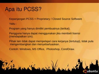 Apa itu PCSS? 
Kepanjangan PCSS = Proprietary / Closed Source Software 
Yaitu : 
Program yang hanya dimiliki pembuatnya (terikat). 
Pengguna hanya dapat menggunakan jika membeli lisensi 
(mendapatkan izin). 
Pihak lain tidak dapat mempelajari cara kerjanya (tertutup), tidak pula 
mengembangkan dan menyebarluaskan. 
Contoh: Windows, MS Office, Photoshop, CorelDraw. 
 