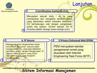 Universitas 
Muhammadiyah Gresik 
3.Certification Authority (CA) 
Merupakan sebuah body / en ity yang 
memberikan dan mengelola sertifikat digital 
yang dibutuhkan dalam transaksi elektronik. 
CA berhubungan erat dengan pengelolaan 
public key system. Contoh sebuah CA di 
Amerika adalah Verisign (www.verisign.com). 
4. IP Secure 
Mekanisme untuk mengamankan media 
komunikasi yang aman (secure) selain 
menggunakan SSL, yang akan dijelaskan 
kemudian, adalah dengan menggunakan IP 
Secure. Plain IP versi 4, yang umum 
digunakan saat ini, tidak menjamin 
keamanan data. 
Lanjutan... 
5.Privacy Enhanced Mail (PEM) 
PEM merupakan standar 
pengamanan email yang 
diusulkan oleh Internet 
Engineering Task Force (IETF) 
Sistem Informasi Manajemen 
 