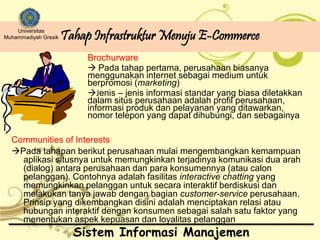 Tahap Infrastruktur Menuju E-Commerce Universitas 
Muhammadiyah Gresik 
Brochurware 
 Pada tahap pertama, perusahaan biasanya 
menggunakan internet sebagai medium untuk 
berpromosi (marketing) 
Jenis – jenis informasi standar yang biasa diletakkan 
dalam situs perusahaan adalah profil perusahaan, 
informasi produk dan pelayanan yang ditawarkan, 
nomor telepon yang dapat dihubungi, dan sebagainya 
Communities of Interests) 
Pada tahapan berikut perusahaan mulai mengembangkan kemampuan 
aplikasi situsnya untuk memungkinkan terjadinya komunikasi dua arah 
(dialog) antara perusahaan dan para konsumennya (atau calon 
pelanggan). Contohnya adalah fasilitas interactive chatting yang 
memungkinkan pelanggan untuk secara interaktif berdiskusi dan 
melakukan tanya jawab dengan bagian customer-service perusahaan. 
Prinsip yang dikembangkan disini adalah menciptakan relasi atau 
hubungan interaktif dengan konsumen sebagai salah satu faktor yang 
menentukan aspek kepuasan dan loyalitas pelanggan 
Sistem Informasi Manajemen 
 