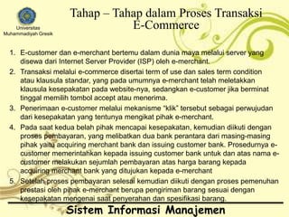 Universitas 
Muhammadiyah Gresik 
Tahap – Tahap dalam Proses Transaksi 
E-Commerce 
1. E-customer dan e-merchant bertemu dalam dunia maya melalui server yang 
disewa dari Internet Server Provider (ISP) oleh e-merchant. 
2. Transaksi melalui e-commerce disertai term of use dan sales term condition 
atau klausula standar, yang pada umumnya e-merchant telah meletakkan 
klausula kesepakatan pada website-nya, sedangkan e-customer jika berminat 
tinggal memilih tombol accept atau menerima. 
3. Penerimaan e-customer melalui mekanisme “klik” tersebut sebagai perwujudan 
dari kesepakatan yang tentunya mengikat pihak e-merchant. 
4. Pada saat kedua belah pihak mencapai kesepakatan, kemudian diikuti dengan 
proses pembayaran, yang melibatkan dua bank perantara dari masing-masing 
pihak yaitu acquiring merchant bank dan issuing customer bank. Prosedurnya e-customer 
memerintahkan kepada issuing customer bank untuk dan atas nama e-customer 
melakukan sejumlah pembayaran atas harga barang kepada 
acquiring merchant bank yang ditujukan kepada e-merchant 
5. Setelah proses pembayaran selesai kemudian diikuti dengan proses pemenuhan 
prestasi oleh pihak e-merchant berupa pengiriman barang sesuai dengan 
kesepakatan mengenai saat penyerahan dan spesifikasi barang. 
Sistem Informasi Manajemen 
 