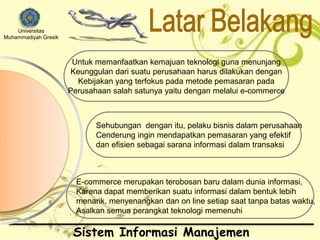 Universitas 
Muhammadiyah Gresik 
Untuk memanfaatkan kemajuan teknologi guna menunjang 
Keunggulan dari suatu perusahaan harus dilakukan dengan 
Kebijakan yang terfokus pada metode pemasaran pada 
Perusahaan salah satunya yaitu dengan melalui e-commerce 
Sehubungan dengan itu, pelaku bisnis dalam perusahaan 
Cenderung ingin mendapatkan pemasaran yang efektif 
dan efisien sebagai sarana informasi dalam transaksi 
E-commerce merupakan terobosan baru dalam dunia informasi, 
Karena dapat memberikan suatu informasi dalam bentuk lebih 
menarik, menyenangkan dan on line setiap saat tanpa batas waktu, 
Asalkan semua perangkat teknologi memenuhi 
Sistem Informasi Manajemen 
 
