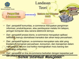 Universitas 
Muhammadiyah Gresik 
Landasan 
Teori 
 Dari perspektif komunitas, e-commerce merupakan pengiriman 
informasi, produk/layanan, atau pembayaran melalui lini telepon, 
jaringan komputer atau sarana elektronik lainnya. 
 Dari perspektif proses bisnis, e-commerce merupakan aplikasi 
teknologi menuju otomatisasi transaksi dan aliran kerja perusahaan. 
 Dari perspektif layanan, e-commerce merupakan satu alat yang 
memenuhi keinginan perusahaan, konsumen, dan manajemen dalam 
memangkas service cost ketika meningkatkan mutu barang dan 
ketepatan pelayanan. 
 Dari perspektif on line, e-commerce berkaitan dengan kapasitas jual 
beli produkdan informasi di internet dan jasa on line lainnya. 
Sistem Informasi Manajemen 
 