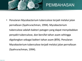 • Penularan Mycobacterium tuberculose terjadi melalui jalan
pernafasan (Syahrurachman, 1994). Mycobacterium
tuberculose adalah bakteri patogen yang dapat menyebabkan
penyakit tuberculose, dan bersifat tahan asam sehingga
digolongkan sebagai bakteri tahan asam (BTA). Penularan
Mycobacterium tuberculose terjadi melalui jalan pernafasan
(Syahrurachman, 1994).
PEMBAHASAN
 