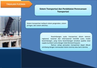 10
TINJAUAN PUSTAKA
Sistem Transportasi dan Pendekatan Perencanaan
Transportasi
Sistem transportasi meliputi sistem pergerakan, sistem
jaringan, dan sistem aktivitas.
Keseimbangan suatu trasnportasi dalam tatanan
regioanal, nasional dan internasional memiliki suatu model
keseimbangan, yang mana keseimbangan tersebut apabila total
supply (sumber) sama dengan total Demand (tujuan).
Namun setiap persoalan transportasi dapat dibuat
seimbang dengan memasukan kolom dummy atau baris dummy
 