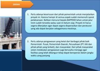 19
SARAN
1. Perlu adanya keseriusan dari pihak pemerintah untuk menjalankan
proyek ini. Karena hampir di semua aspek sudah memenuhi syarat
pelaksanaan. Bahkan menurut kepala BAPPEKO lahan untuk jalur
trem sudah tersedia walau saat ini belum siap. Proyek ini harus
segera dikerjakan agar dapat segera dioperasikan dan peraturan
yang ada dapat berjalan sebagaimana mestinya.
2. Perlu adanya pengawasan yang ketat dari berbagai pihak baik
Pemerintah Pusat, Pemerintah Daerah, Perusahaan (PT. KAI dan
pihak-pihak yang terkait), dan masyarakat. Dari pihak masyarakat
selain melakukan pengawasan juga berusaha menjaga agar
fasilitas yang telah dibangun tetap dapat beroperasi dalam jangka
waktu yang panjang
 
