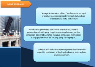 3
LATAR BELAKANG
Sebagai kota metropolitan, Surabaya mempunyai
masalah yang sampai saat ini masih belum bisa
terselesaikan, yaitu kemacetan
Adapun alasan banyaknya masyarakat lebih memilih
memiliki kendaraan pribadi, yaitu karena ketersediaan
angkutan umum.
Ada banyak penyebab kemacetan di Surabaya, seperti
populasi penduduk yang tinggi yang menyebabkan jumlah
kendaraan baik mobil, motor, maupun kendaraan meningkat,
dan juga pemilihan tata ruang yang kurang tepat.
 