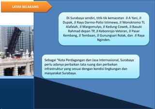 4
LATAR BELAKANG
Di Surabaya sendiri, titik-tik kemacetan Jl A Yani, Jl
Dupak, Jl Raya Darmo-Polisi Istimewa, Jl Wonokromo TL
Alafalah, Jl Margomulyo, Jl Kedung Cowek, Jl Basuki
Rahmad depan TP, Jl Kebonrojo-Veteran, Jl Pasar
Kembang, Jl Tembaan, Jl Gunungsari Rolak, dan Jl Raya
Nginden.
Sebagai “Kota Perdagangan dan Jasa Internasional, Surabaya
perlu adanya perbaikan tata ruang dan perbaikan
infrastruktur yang sesuai dengan kondisi lingkungan dan
masyarakat Surabaya.
 