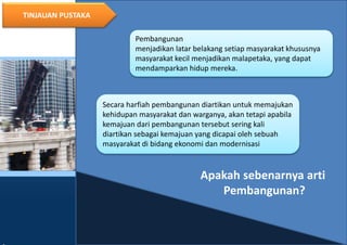 7
TINJAUAN PUSTAKA
Pembangunan
menjadikan latar belakang setiap masyarakat khususnya
masyarakat kecil menjadikan malapetaka, yang dapat
mendamparkan hidup mereka.
Secara harfiah pembangunan diartikan untuk memajukan
kehidupan masyarakat dan warganya, akan tetapi apabila
kemajuan dari pembangunan tersebut sering kali
diartikan sebagai kemajuan yang dicapai oleh sebuah
masyarakat di bidang ekonomi dan modernisasi
Apakah sebenarnya arti
Pembangunan?
 