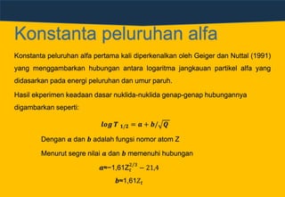 Konstanta peluruhan alfa
Konstanta peluruhan alfa pertama kali diperkenalkan oleh Geiger dan Nuttal (1991)
yang menggambarkan hubungan antara logaritma jangkauan partikel alfa yang
didasarkan pada energi peluruhan dan umur paruh.
Hasil ekperimen keadaan dasar nuklida-nuklida genap-genap hubungannya
digambarkan seperti:
𝒍𝒐𝒈 𝑻 𝟏/𝟐 = 𝒂 + 𝒃/ 𝑸
Dengan 𝒂 dan 𝒃 adalah fungsi nomor atom Z
Menurut segre nilai 𝒂 dan 𝒃 memenuhi hubungan
𝒂≈−1,61Z 𝑡
2/3
− 21,4
𝒃≈1,61𝑍𝑡
 