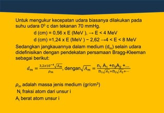 Untuk mengukur kecepatan udara biasanya dilakukan pada
suhu udara 00 c dan tekanan 70 mmHg.
d (cm) = 0,56 x E (MeV ), → E < 4 MeV
d (cm) =1,24 x E (MeV ) − 2,62 →4 < E < 8 MeV
Sedangkan jangkauannya dalam medium (dm) selain udara
didefinisikan dengan pendekatan persamaan Bragg-Kleeman
sebagai berikut:
𝑑 𝑚 =
3,2𝑥10−4 𝐴 𝑚
𝜌 𝑚
, dengan 𝐴 𝑚 =
n1 A1 +n2A2 +...
n1 𝐴1+n2 𝐴2+⋯
ρm adalah massa jenis medium (gr/cm3)
Ni fraksi atom dari unsur i
Ai berat atom unsur i
 