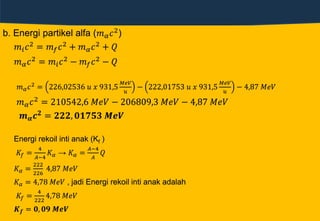 b. Energi partikel alfa (𝑚 𝛼 𝑐2)
𝑚𝑖 𝑐2 = 𝑚 𝑓 𝑐2 + 𝑚 𝛼 𝑐2 + 𝑄
𝑚 𝛼 𝑐2 = 𝑚𝑖 𝑐2 − 𝑚 𝑓 𝑐2 − 𝑄
𝑚 𝛼 𝑐2 = 226,02536 𝑢 𝑥 931,5
𝑀𝑒𝑉
𝑢
− 222,01753 𝑢 𝑥 931,5
𝑀𝑒𝑉
𝑢
− 4,87 𝑀𝑒𝑉
𝑚 𝛼 𝑐2
= 210542,6 𝑀𝑒𝑉 − 206809,3 𝑀𝑒𝑉 − 4,87 𝑀𝑒𝑉
𝒎 𝜶 𝒄 𝟐 = 𝟐𝟐𝟐, 𝟎𝟏𝟕𝟓𝟑 𝑴𝒆𝑽
Energi rekoil inti anak (Kf )
𝐾𝑓 =
4
𝐴−4
𝐾 𝛼 → 𝐾 𝛼 =
𝐴−4
𝐴
𝑄
𝐾 𝛼 =
222
226
4,87 𝑀𝑒𝑉
𝐾 𝛼 = 4,78 𝑀𝑒𝑉 , jadi Energi rekoil inti anak adalah
𝐾𝑓 =
4
222
4,78 𝑀𝑒𝑉
𝑲 𝒇 = 𝟎, 𝟎𝟗 𝑴𝒆𝑽
 
