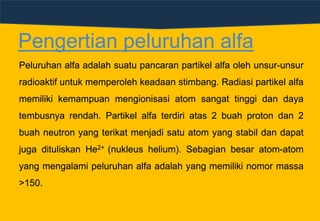 Pengertian peluruhan alfa
Peluruhan alfa adalah suatu pancaran partikel alfa oleh unsur-unsur
radioaktif untuk memperoleh keadaan stimbang. Radiasi partikel alfa
memiliki kemampuan mengionisasi atom sangat tinggi dan daya
tembusnya rendah. Partikel alfa terdiri atas 2 buah proton dan 2
buah neutron yang terikat menjadi satu atom yang stabil dan dapat
juga dituliskan He2+ (nukleus helium). Sebagian besar atom-atom
yang mengalami peluruhan alfa adalah yang memiliki nomor massa
>150.
 