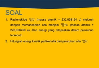 SOAL
1. Radionuklide 92
232
𝑈 (massa atomik = 232,038124 u) meluruh
dengan memancarkan alfa menjadi 90
228
𝑇ℎ (massa atomik =
228,028750 u) .Cari energi yang dilepaskan dalam peluruhan
tersebut!.
2. Hitunglah energi kinetik partikel alfa dari peluruhan alfa 92
234
𝑈.
 