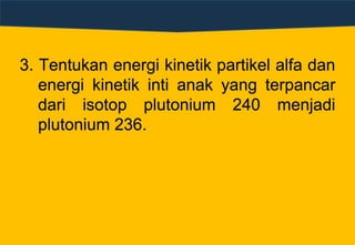3. Tentukan energi kinetik partikel alfa dan
energi kinetik inti anak yang terpancar
dari isotop plutonium 240 menjadi
plutonium 236.
 