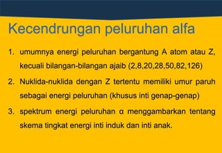 1. umumnya energi peluruhan bergantung A atom atau Z,
kecuali bilangan-bilangan ajaib (2,8,20,28,50,82,126)
2. Nuklida-nuklida dengan Z tertentu memiliki umur paruh
sebagai energi peluruhan (khusus inti genap-genap)
3. spektrum energi peluruhan α menggambarkan tentang
skema tingkat energi inti induk dan inti anak.
Kecendrungan peluruhan alfa
 