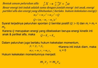 Bentuk umum peluruhan alfa:
Besar energi inti induk adalah sama dengan jumlah energi inti anak, energi
partikel alfa dan energi yang dibebaskan ( berlaku hukum kekekalan energi):
Syarat terjadinya peluruhan spontan 𝑄 bernilai positif (𝑄 > 0) dan mi > mf +
ma
Karena 𝑄 merupakan energi yang dibebaskan berupa energi kinetik inti
anak & psrtikel alfa, maka
Dalam peluruhan juga berlaku hukum kekekalan momentum,
•Karena inti induk diam, maka
vi = 0
Hukum kekekalan momentumnya menjadi:
4
2
4
2  
 YX A
Z
A
Z
2
222
)( cmmmQ
Qcmcmcm
fi
fi




KKQ f 


vmvmvm
ppp
ffii
fi


 vmvm ff 
 