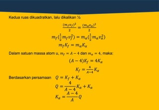 Kedua ruas dikuadratkan, lalu dikalikan ½
(𝑚 𝑓 𝑣 𝑓)2
2
=
(𝑚 𝛼 𝑣 𝛼)2
2
𝑚 𝑓(
1
2
𝑚 𝑓 𝑣𝑓
2
) = 𝑚 𝛼(
1
2
𝑚 𝛼 𝑣 𝛼
2)
𝑚 𝑓 𝐾𝑓 = 𝑚 𝛼 𝐾 𝛼
Dalam satuan massa atom u, 𝑚 𝑓 = 𝐴 − 4 dan 𝑚 𝛼 = 4, maka:
(𝐴 − 4)𝐾𝑓 = 4𝐾 𝛼
𝐾𝑓 =
4
𝐴−4
𝐾 𝛼
Berdasarkan persamaan 𝑄 = 𝐾𝑓 + 𝐾 𝛼
𝑄 =
4
𝐴 − 4
𝐾 𝛼 + 𝐾 𝛼
𝐾 𝛼 =
𝐴 − 4
𝐴
𝑄
 
