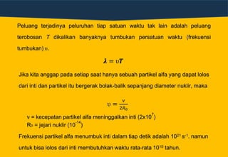 Peluang terjadinya peluruhan tiap satuan waktu tak lain adalah peluang
terobosan T dikalikan banyaknya tumbukan persatuan waktu (frekuensi
tumbukan) ʋ.
𝝀 = ʋ𝑻
Jika kita anggap pada setiap saat hanya sebuah partikel alfa yang dapat lolos
dari inti dan partikel itu bergerak bolak-balik sepanjang diameter nuklir, maka
ʋ =
v
2𝑅0
v = kecepatan partikel alfa meninggalkan inti (2x10
7
)
Ro = jejari nuklir (10
-14
)
Frekuensi partikel alfa menumbuk inti dalam tiap detik adalah 1021 s-1. namun
untuk bisa lolos dari inti membutuhkan waktu rata-rata 1010 tahun.
 