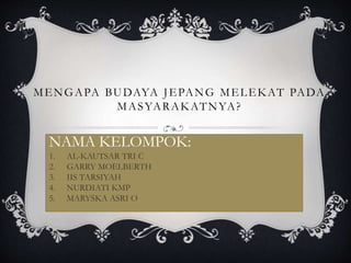 MENGAPA BUDAYA JEPANG MELEKAT PADA
MASYARAKATNYA?
NAMA KELOMPOK:
1. AL-KAUTSAR TRI C
2. GARRY MOELBERTH
3. IIS TARSIYAH
4. NURDIATI KMP
5. MARYSKA ASRI O
 