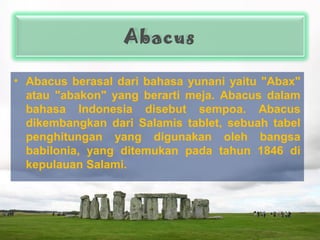 Abacus
• Abacus berasal dari bahasa yunani yaitu "Abax"
atau "abakon" yang berarti meja. Abacus dalam
bahasa Indonesia disebut sempoa. Abacus
dikembangkan dari Salamis tablet, sebuah tabel
penghitungan yang digunakan oleh bangsa
babilonia, yang ditemukan pada tahun 1846 di
kepulauan Salami.
 