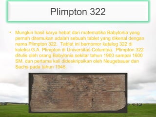 Plimpton 322
• Mungkin hasil karya hebat dari matematika Babylonia yang
pernah ditemukan adalah sebuah tablet yang dikenal dengan
nama Plimpton 322. Tablet ini bernomor katalog 322 di
koleksi G.A. Plimpton di Universitas Columbia. Plimpton 322
ditulis oleh orang Babylonia sekitar tahun 1900 sampai 1600
SM, dan pertama kali dideskripsikan oleh Neugebauer dan
Sachs pada tahun 1945.
 