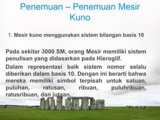 Penemuan – Penemuan Mesir
Kuno
1. Mesir kuno menggunakan sistem bilangan basis 10
Pada sekitar 3000 SM, orang Mesir memiliki sistem
penulisan yang didasarkan pada Hieroglif.
Dalam representasi baik sistem nomor selalu
diberikan dalam basis 10. Dengan ini berarti bahwa
mereka memiliki simbol terpisah untuk satuan,
puluhan, ratusan, ribuan, puluhribuan,
ratusribuan, dan jutaan.
 